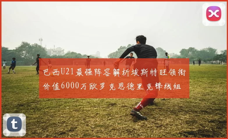 巴西U21最强阵容解析埃斯特旺领衔价值6000万欧罗克恩德里克锋线组合