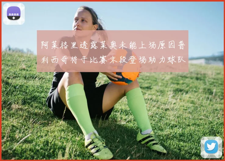 阿莱格里透露莱奥未能上场原因普利西奇将于比赛末段登场助力球队