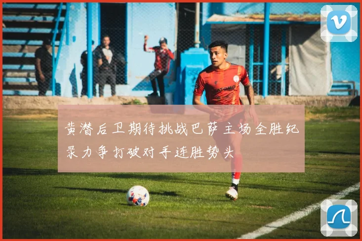 黄潜后卫期待挑战巴萨主场全胜纪录力争打破对手连胜势头