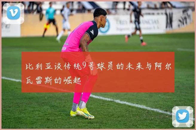 比利亚谈传统9号球员的未来与阿尔瓦雷斯的崛起