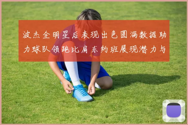 波杰全明星后表现出色圆满数据助力球队领跑比肩东约班展现潜力与实力
