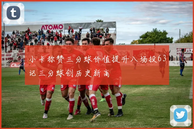 小卡称赞三分球价值提升八场投63记三分球创历史新高