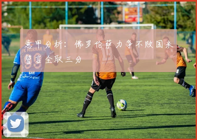 意甲分析：佛罗伦萨力争不败国米誓言全取三分