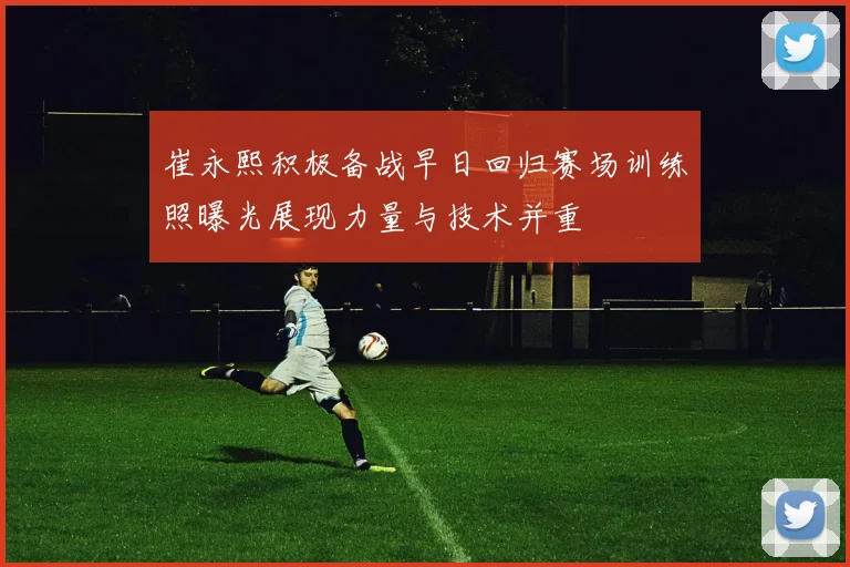 崔永熙积极备战早日回归赛场训练照曝光展现力量与技术并重