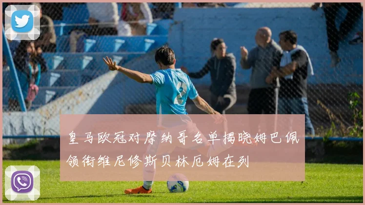皇马欧冠对摩纳哥名单揭晓姆巴佩领衔维尼修斯贝林厄姆在列