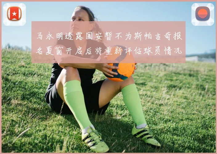 马永明透露国安暂不为斯帕吉奇报名夏窗开启后将重新评估球员情况