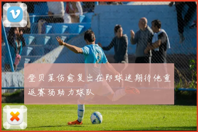 登贝莱伤愈复出在即球迷期待他重返赛场助力球队