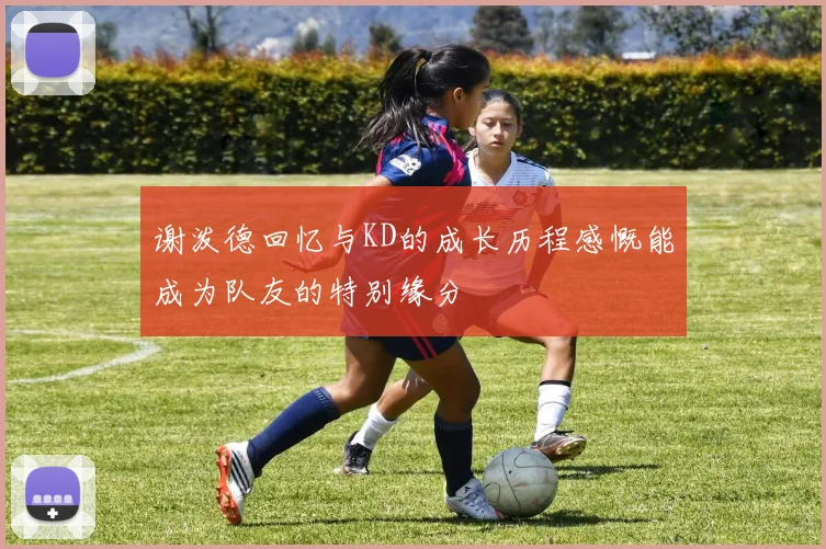 谢泼德回忆与KD的成长历程感慨能成为队友的特别缘分