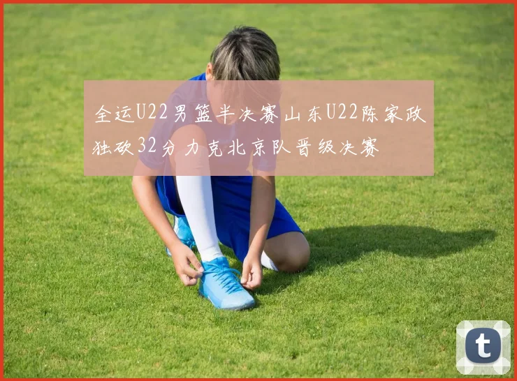 全运U22男篮半决赛山东U22陈家政独砍32分力克北京队晋级决赛