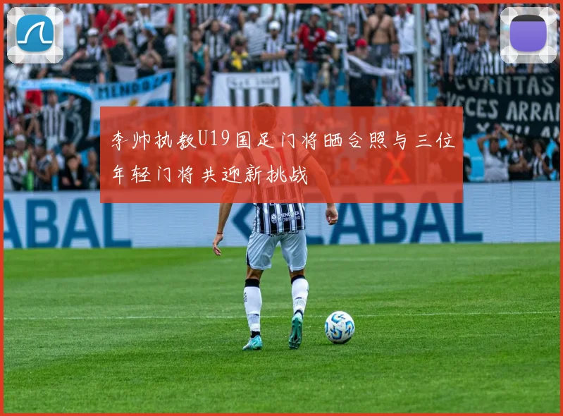 李帅执教U19国足门将晒合照与三位年轻门将共迎新挑战