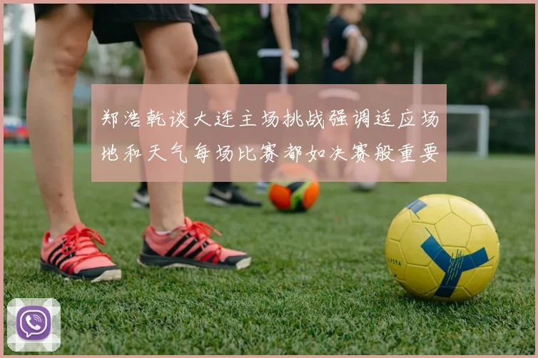 郑浩乾谈大连主场挑战强调适应场地和天气每场比赛都如决赛般重要