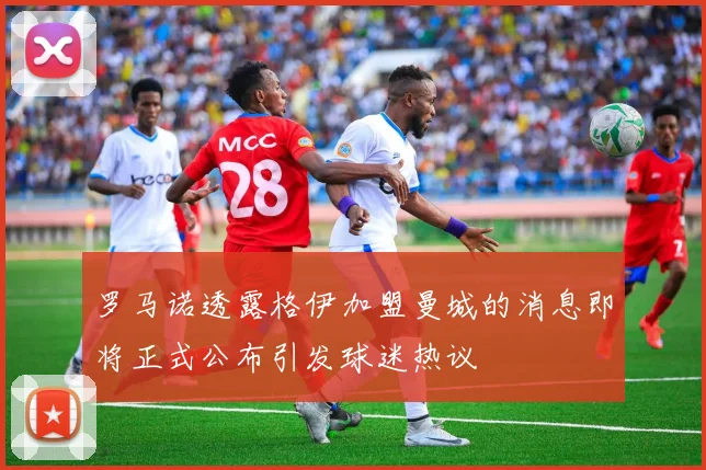 罗马诺透露格伊加盟曼城的消息即将正式公布引发球迷热议