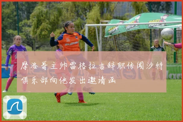 摩洛哥主帅雷格拉吉辞职传闻沙特俱乐部向他发出邀请函