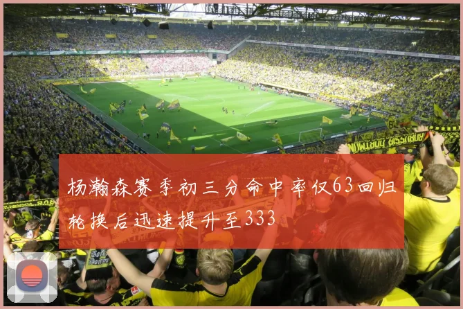 杨瀚森赛季初三分命中率仅63回归轮换后迅速提升至333