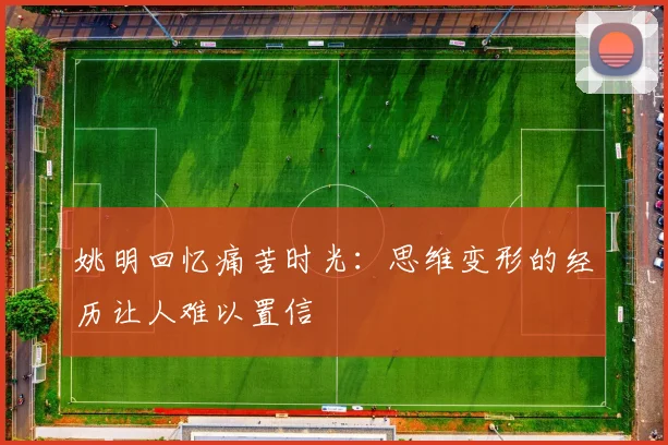 姚明回忆痛苦时光：思维变形的经历让人难以置信